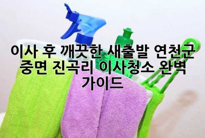 이사 후 깨끗한 새출발! 연천군 중면 진곡리 이사청소 완벽 가이드